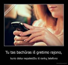 Tu tas bachūras iš gretimo rajono, - kurio dėka nepaleidžiu iš rankų telefono