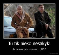 Tu tik nieko nesakyk! - As ta suka pats uzmusiu .. ;DDD