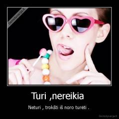 Turi ,nereikia  - Neturi , trokšti iš noro turėti . 