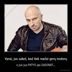 Vyrai, jus sakot, kad tiek mažai gerų moterų - o juk jus PATYS jas GADINAT...