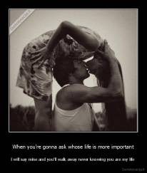 When you're gonna ask whose life is more important - I will say mine and you'll walk away never knowing you are my life 