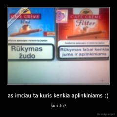 as imciau ta kuris kenkia aplinkiniams :) - kuri tu?