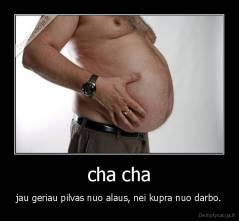 cha cha - jau geriau pilvas nuo alaus, nei kupra nuo darbo.