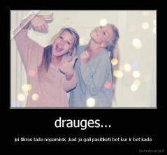 drauges... - jei tikros tada nepamirsk ,kad ja gali pasitiketi bet kur ir bet kada