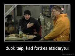 duok taip, kad fortkes atsidarytu! - 