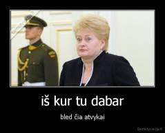 iš kur tu dabar - bled čia atvykai
