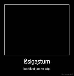 išsigąstum - bet tikrai jau ne taip.