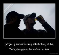 Įstojau į anoniniminių alkoholikų klubą. - Trečią dieną geriu, bet nežinau su kuo.
