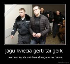 jagu kviecia gerti tai gerk  - nes tavo karsta neš tava draugai o ne mama