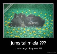 jums tai miela ??? - o kai uzaugs i ka pavirs ???