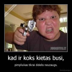 kad ir koks kietas busi, - pimpliukas tikrai didelis neuzaugs.