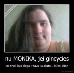 nu MONIKA, jei gincycies - tai zinok bus bloga ir tavo kalakutui.. būtin būtin