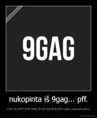 nukopinta iš 9gag... pff. - KOKS TAU B*ET SKIRTUMAS IŠ KUR NUKOPIJUOTA? svarbu Lietuviams įdomu