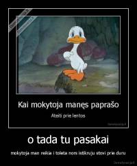 o tada tu pasakai - mokytoja man reikia i toleta nors istikruju stovi prie duru