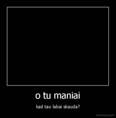 o tu maniai - kad tau labai skauda?