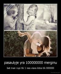 pasaulyje yra 100000000 merginu - bet man rupi tik 1 nes visos kitos tik 000000