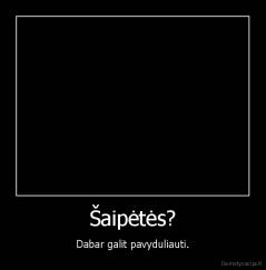 Šaipėtės? - Dabar galit pavyduliauti.
