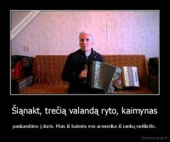 Šiąnakt, trečią valandą ryto, kaimynas - paskambino į duris. Man iš baimės vos armonika iš rankų neiškrito.