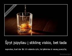 Šįryt įsipyliau į stiklinę viskio, bet tada - supratau, kad dar tik 10 valanda ryto, tai įsibėriau ir sausų pusryčių