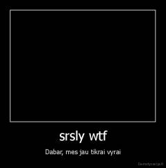 srsly wtf - Dabar, mes jau tikrai vyrai