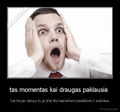 tas momentas kai draugas paklausia  - kas čia per daina,o tu ja zinai tiks neprisimeni pavadinimo ir autoriaus