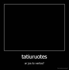 tatiuruotes - ar jos to vertos?