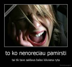to ko nenoreciau pamirsti - tai tik tavo saldaus balso kikviena ryta