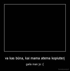 va kas būna, kai mama atema kopiuterį - gaila man jo :(