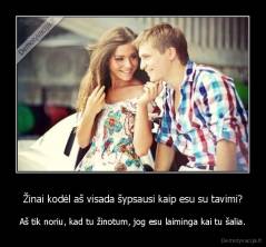 Žinai kodėl aš visada šypsausi kaip esu su tavimi? - Aš tik noriu, kad tu žinotum, jog esu laiminga kai tu šalia.